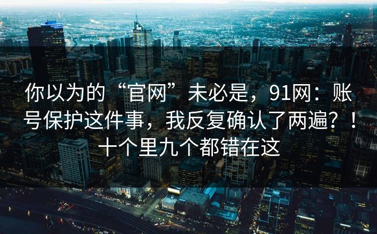 你以为的“官网”未必是，91网：账号保护这件事，我反复确认了两遍？！十个里九个都错在这