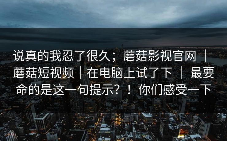 说真的我忍了很久；蘑菇影视官网 ｜ 蘑菇短视频｜在电脑上试了下 ｜ 最要命的是这一句提示？！你们感受一下