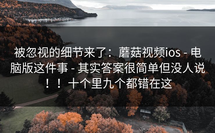 被忽视的细节来了:蘑菇视频ios - 电脑版这件事 - 其实答案很简单但没人说!!十个里九个都错在这 被忽视的细节来了:蘑菇视频ios - 电脑版这件事 - 其实答案很简单但没人说!!十个里九个都错在这