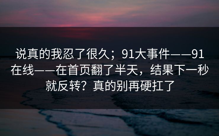说真的我忍了很久；91大事件——91在线——在首页翻了半天，结果下一秒就反转？真的别再硬扛了