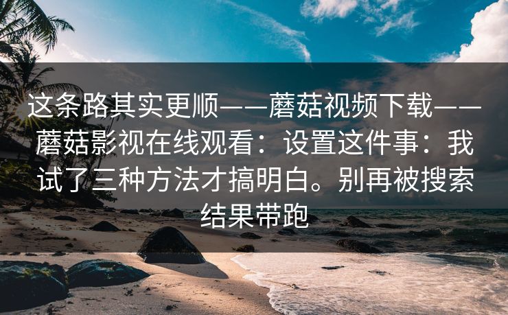 这条路其实更顺——蘑菇视频下载——蘑菇影视在线观看：设置这件事：我试了三种方法才搞明白。别再被搜索结果带跑