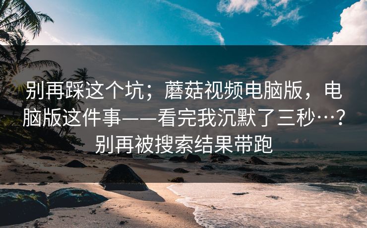别再踩这个坑；蘑菇视频电脑版，电脑版这件事——看完我沉默了三秒…？别再被搜索结果带跑