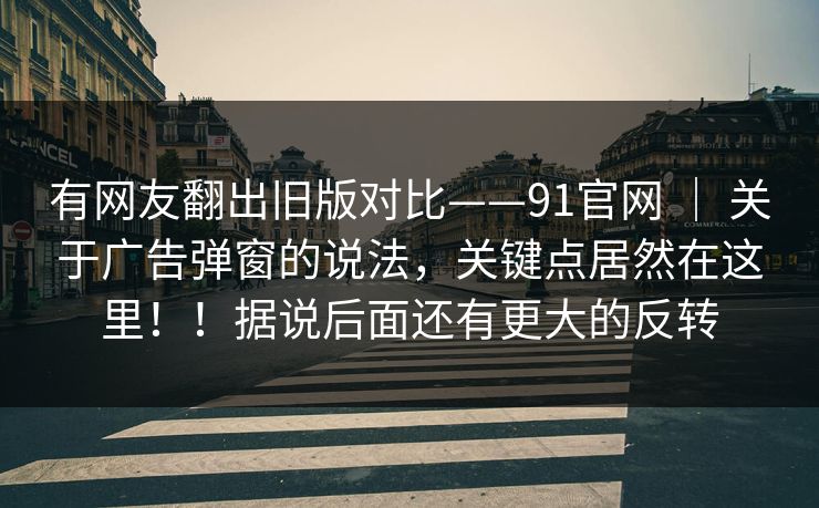 有网友翻出旧版对比——91官网 | 关于广告弹窗的说法,关键点居然在这里!!据说后面还有更大的反转 有网友翻出旧版对比——91官网 | 关于广告弹窗的说法,关键点居然在这里!!据说后面还有更大的反转