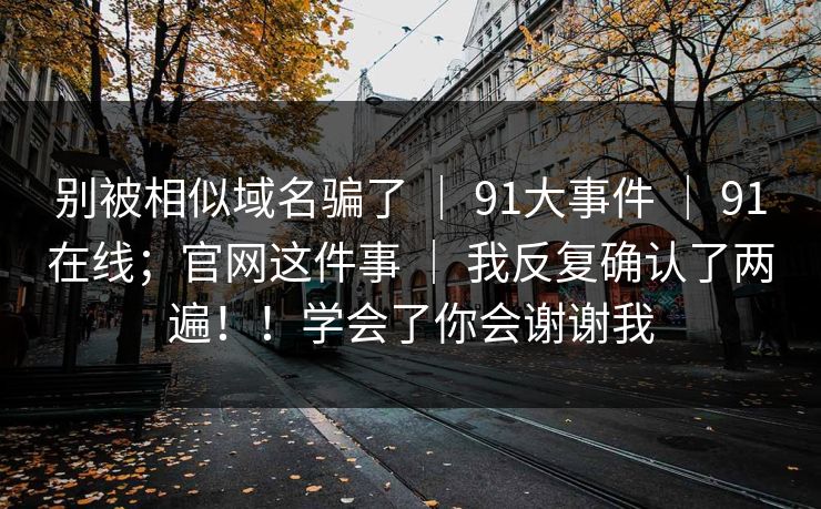 别被相似域名骗了 | 91大事件 | 91在线;官网这件事 | 我反复确认了两遍!!学会了你会谢谢我 别被相似域名骗了 | 91大事件 | 91在线;官网这件事 | 我反复确认了两遍!!学会了你会谢谢我