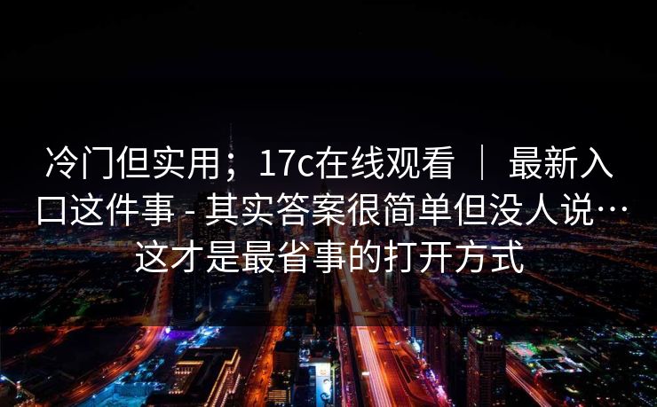 冷门但实用;17c在线观看 | 最新入口这件事 - 其实答案很简单但没人说…这才是最省事的打开方式 冷门但实用;17c在线观看 | 最新入口这件事 - 其实答案很简单但没人说…这才是最省事的打开方式