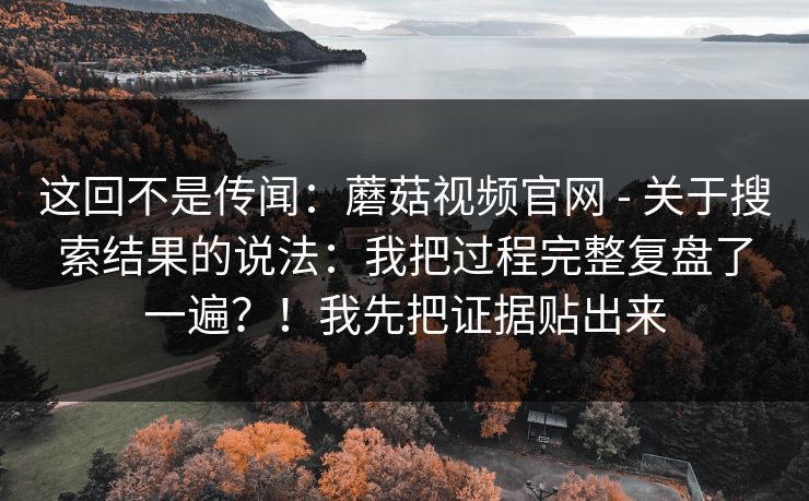 这回不是传闻：蘑菇视频官网 - 关于搜索结果的说法：我把过程完整复盘了一遍？！我先把证据贴出来