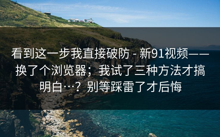 看到这一步我直接破防 - 新91视频——换了个浏览器；我试了三种方法才搞明白…？别等踩雷了才后悔