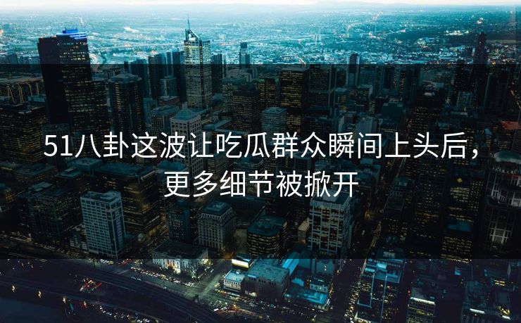 51八卦这波让吃瓜群众瞬间上头后，更多细节被掀开