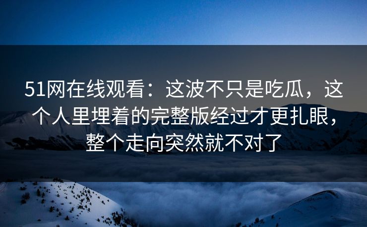 51网在线观看：这波不只是吃瓜，这个人里埋着的完整版经过才更扎眼，整个走向突然就不对了