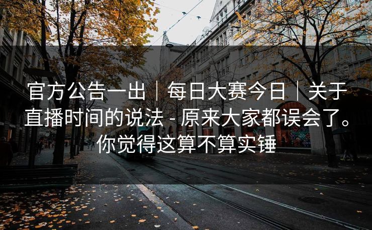 官方公告一出|每日大赛今日|关于直播时间的说法 - 原来大家都误会了。你觉得这算不算实锤 官方公告一出|每日大赛今日|关于直播时间的说法 - 原来大家都误会了。你觉得这算不算实锤