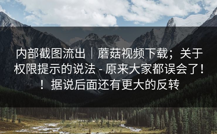 内部截图流出｜蘑菇视频下载；关于权限提示的说法 - 原来大家都误会了！！据说后面还有更大的反转